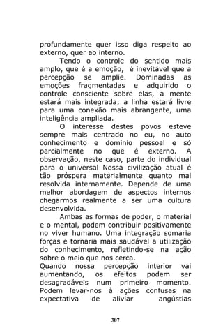 307
profundamente quer isso diga respeito ao
externo, quer ao interno.
Tendo o controle do sentido mais
amplo, que é a emoção, é inevitável que a
percepção se amplie. Dominadas as
emoções fragmentadas e adquirido o
controle consciente sobre elas, a mente
estará mais integrada; a linha estará livre
para uma conexão mais abrangente, uma
inteligência ampliada.
O interesse destes povos esteve
sempre mais centrado no eu, no auto
conhecimento e domínio pessoal e só
parcialmente no que é externo. A
observação, neste caso, parte do individual
para o universal Nossa civilização atual é
tão próspera materialmente quanto mal
resolvida internamente. Depende de uma
melhor abordagem de aspectos internos
chegarmos realmente a ser uma cultura
desenvolvida.
Ambas as formas de poder, o material
e o mental, podem contribuir positivamente
no viver humano. Uma integração somaria
forças e tornaria mais saudável a utilização
do conhecimento, refletindo-se na ação
sobre o meio que nos cerca.
Quando nossa percepção interior vai
aumentando, os efeitos podem ser
desagradáveis num primeiro momento.
Podem levar-nos à ações confusas na
expectativa de aliviar angústias
 