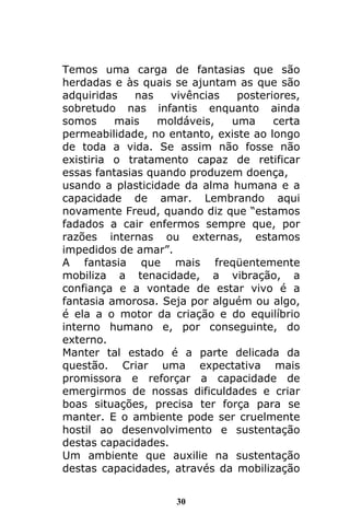 30
Temos uma carga de fantasias que são
herdadas e às quais se ajuntam as que são
adquiridas nas vivências posteriores,
sobretudo nas infantis enquanto ainda
somos mais moldáveis, uma certa
permeabilidade, no entanto, existe ao longo
de toda a vida. Se assim não fosse não
existiria o tratamento capaz de retificar
essas fantasias quando produzem doença,
usando a plasticidade da alma humana e a
capacidade de amar. Lembrando aqui
novamente Freud, quando diz que “estamos
fadados a cair enfermos sempre que, por
razões internas ou externas, estamos
impedidos de amar”.
A fantasia que mais freqüentemente
mobiliza a tenacidade, a vibração, a
confiança e a vontade de estar vivo é a
fantasia amorosa. Seja por alguém ou algo,
é ela a o motor da criação e do equilíbrio
interno humano e, por conseguinte, do
externo.
Manter tal estado é a parte delicada da
questão. Criar uma expectativa mais
promissora e reforçar a capacidade de
emergirmos de nossas dificuldades e criar
boas situações, precisa ter força para se
manter. E o ambiente pode ser cruelmente
hostil ao desenvolvimento e sustentação
destas capacidades.
Um ambiente que auxilie na sustentação
destas capacidades, através da mobilização
 