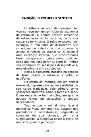 309
EMOÇÃO, O PRIMEIRO SENTIDO
O sistema nervoso de qualquer ser
vivo se rege por um princípio da economia
de estímulos. O animal procura afastar-se
da estimulação, se for externa, ou fazê-la
cessar se for interna. O ruído excessivo, por
exemplo, é uma fonte de desconforto que
se origina no exterior, e que provoca no
animal o reflexo de afastar-se. O medo é
uma excitação interna, que procuraremos
fazer desaparecer, buscaremos qualquer
coisa que nos faça parar de senti-lo. Ambos
são exemplos de sensações desagradáveis,
uma objetiva, a outra subjetiva.
Nelas o psiquismo trabalha no sentido
de fazer cessar o estímulo e voltar o
equilíbrio.
Os estímulos internos, em um animal
irracional, representam as necessidades de
seu corpo traduzidas pelo cérebro como
sensações objetivas, como a fome e a sede.
É um mecanismo bem simples, em que há
poucas fontes de sensações e poucas
necessidades.
Tudo o que o animal deve fazer é
manter-se vivo, alimentar-se, escapar dos
predadores e reproduzir-se, seguindo o
comando de sua biologia, sem uma
subjetividade. O subjetivo nasce à partir de
um certo grau de percepção.
 