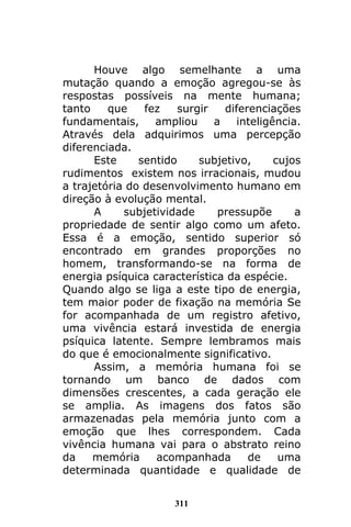 311
Houve algo semelhante a uma
mutação quando a emoção agregou-se às
respostas possíveis na mente humana;
tanto que fez surgir diferenciações
fundamentais, ampliou a inteligência.
Através dela adquirimos uma percepção
diferenciada.
Este sentido subjetivo, cujos
rudimentos existem nos irracionais, mudou
a trajetória do desenvolvimento humano em
direção à evolução mental.
A subjetividade pressupõe a
propriedade de sentir algo como um afeto.
Essa é a emoção, sentido superior só
encontrado em grandes proporções no
homem, transformando-se na forma de
energia psíquica característica da espécie.
Quando algo se liga a este tipo de energia,
tem maior poder de fixação na memória Se
for acompanhada de um registro afetivo,
uma vivência estará investida de energia
psíquica latente. Sempre lembramos mais
do que é emocionalmente significativo.
Assim, a memória humana foi se
tornando um banco de dados com
dimensões crescentes, a cada geração ele
se amplia. As imagens dos fatos são
armazenadas pela memória junto com a
emoção que lhes correspondem. Cada
vivência humana vai para o abstrato reino
da memória acompanhada de uma
determinada quantidade e qualidade de
 