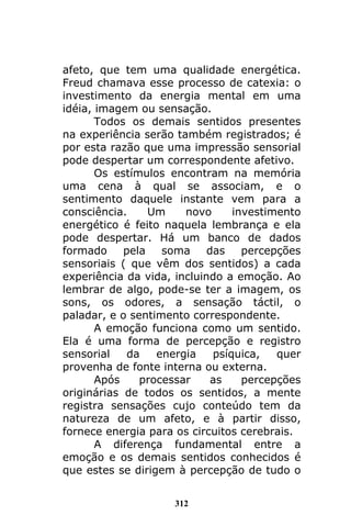 312
afeto, que tem uma qualidade energética.
Freud chamava esse processo de catexia: o
investimento da energia mental em uma
idéia, imagem ou sensação.
Todos os demais sentidos presentes
na experiência serão também registrados; é
por esta razão que uma impressão sensorial
pode despertar um correspondente afetivo.
Os estímulos encontram na memória
uma cena à qual se associam, e o
sentimento daquele instante vem para a
consciência. Um novo investimento
energético é feito naquela lembrança e ela
pode despertar. Há um banco de dados
formado pela soma das percepções
sensoriais ( que vêm dos sentidos) a cada
experiência da vida, incluindo a emoção. Ao
lembrar de algo, pode-se ter a imagem, os
sons, os odores, a sensação táctil, o
paladar, e o sentimento correspondente.
A emoção funciona como um sentido.
Ela é uma forma de percepção e registro
sensorial da energia psíquica, quer
provenha de fonte interna ou externa.
Após processar as percepções
originárias de todos os sentidos, a mente
registra sensações cujo conteúdo tem da
natureza de um afeto, e à partir disso,
fornece energia para os circuitos cerebrais.
A diferença fundamental entre a
emoção e os demais sentidos conhecidos é
que estes se dirigem à percepção de tudo o
 