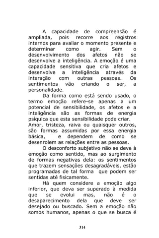 314
A capacidade de compreensão é
ampliada, pois recorre aos registros
internos para avaliar o momento presente e
determinar como agir. Sem o
desenvolvimento dos afetos não se
desenvolve a inteligência. A emoção é uma
capacidade sensitiva que cria afetos e
desenvolve a inteligência através da
interação com outras pessoas. Os
sentimentos vão criando o ser, a
personalidade.
Da forma como está sendo usado, o
termo emoção refere-se apenas a um
potencial de sensibilidade, os afetos e a
inteligência são as formas de energia
psíquica que esta sensibilidade pode criar.
Amor, tristeza, raiva ou quaisquer outros,
são formas assumidas por essa energia
básica, e dependem de como se
desenrolem as relações entre as pessoas.
O desconforto subjetivo não se deve à
emoção como sentido, mas ao surgimento
de formas negativas dela: os sentimentos
que trazem sensações desagradáveis, estão
programadas de tal forma que podem ser
sentidas até fisicamente.
Há quem considere a emoção algo
inferior, que deva ser superado à medida
que se evolui mas, não é o
desaparecimento dela que deve ser
desejado ou buscado. Sem a emoção não
somos humanos, apenas o que se busca é
 