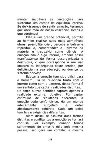 315
manter saudáveis as percepções para
sustentar um estado de equilíbrio interno.
Se deixássemos de sentir emoção, teríamos
que abrir mão de nossa essência: somos o
que sentimos!
Este é um grande potencial, permite
ao homem realizar suas mais admiráveis
obras, possibilita criar, percebe a beleza e
reproduzi-la, compreender o universo da
matéria e traduzi-lo como ciência. A
emoção não é algo inferior, embora possa
manifestar-se de forma desorganizada e
destrutiva, o que corresponde a um uso
imaturo ou inadequado deste sentido, por
deficiência na sua educação ou doença do
sistema nervoso.
Educar a emoção tem sido difícil para
o homem. Ela se relaciona tanto com o
interno como com o externo, desta forma é
um sentido que capta realidades distintas.
Os cinco outros sentidos captam apenas a
realidade externa, objetiva. Por captar
estímulos de realidades diferentes, a
emoção pode confundir-se. Há um mundo
inteiramente subjetivo e outro
absolutamente concreto. Cada um deles
tem leis e exigências diferentes.
Além disso, se assumir duas formas
distintas e conflitantes a emoção se tornará
confusa. Por exemplo, quando temos
sentimentos de amor e ódio pela mesma
pessoa, isso gera um conflito: a mesma
 