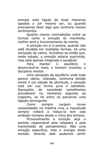 316
energia está ligada de duas maneiras
opostas a um mesmo ser, ou quando
precisamos fazer algo que contraria nossos
sentimentos.
Quanto menos contradições entre as
formas como a emoção se manifesta,
melhor será o funcionamento da mente.
A emoção em si é serena, quando não
está dividida em múltiplas formas, há uma
sensação de calma. Acreditou-se então que,
neste estado, a emoção estaria suprimida,
mas está apenas integrada e saudável.
Para manter o equilíbrio e
desenvolvê-lo mais, o homem inventou a
disciplina mental.
Uma sensação de equilíbrio onde tudo
parece calmo, relaxado, nenhuma tensão
existe é um estado de plenitude, a emoção
está em sua forma pura e satisfeita.
Sensações de saciedade semelhantes
prevalecem no momento seguinte ao
orgasmo, se há entre os parceiros uma
ligação abrangente.
Como sempre surgem novas
necessidades na matéria viva, a inquietude
sempre voltará e reduzi-la tem sido
ambição humana desde o início dos tempos.
Provavelmente a emoção seja o
sentido responsável pela telepatia e pela
transmissão de pensamentos. Não uma
emoção específica, mas a energia deste
sentido. Através dele podemos sentir
 