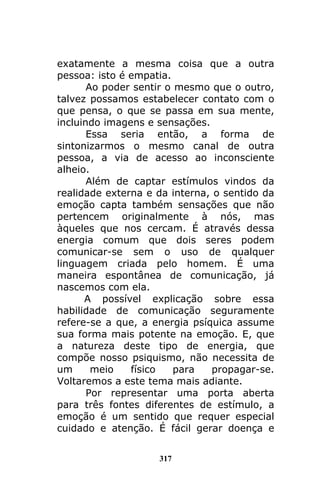 317
exatamente a mesma coisa que a outra
pessoa: isto é empatia.
Ao poder sentir o mesmo que o outro,
talvez possamos estabelecer contato com o
que pensa, o que se passa em sua mente,
incluindo imagens e sensações.
Essa seria então, a forma de
sintonizarmos o mesmo canal de outra
pessoa, a via de acesso ao inconsciente
alheio.
Além de captar estímulos vindos da
realidade externa e da interna, o sentido da
emoção capta também sensações que não
pertencem originalmente à nós, mas
àqueles que nos cercam. É através dessa
energia comum que dois seres podem
comunicar-se sem o uso de qualquer
linguagem criada pelo homem. É uma
maneira espontânea de comunicação, já
nascemos com ela.
A possível explicação sobre essa
habilidade de comunicação seguramente
refere-se a que, a energia psíquica assume
sua forma mais potente na emoção. E, que
a natureza deste tipo de energia, que
compõe nosso psiquismo, não necessita de
um meio físico para propagar-se.
Voltaremos a este tema mais adiante.
Por representar uma porta aberta
para três fontes diferentes de estímulo, a
emoção é um sentido que requer especial
cuidado e atenção. É fácil gerar doença e
 