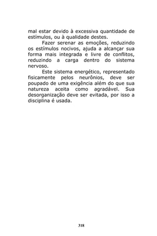318
mal estar devido à excessiva quantidade de
estímulos, ou à qualidade destes.
Fazer serenar as emoções, reduzindo
os estímulos nocivos, ajuda a alcançar sua
forma mais integrada e livre de conflitos,
reduzindo a carga dentro do sistema
nervoso.
Este sistema energético, representado
fisicamente pelos neurônios, deve ser
poupado de uma exigência além do que sua
natureza aceita como agradável. Sua
desorganização deve ser evitada, por isso a
disciplina é usada.
 