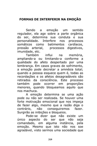 319
FORMAS DE INTERFERIR NA EMOÇÃO
Sendo a emoção um sentido
regulador, ela age sobre a parte orgânica
do ser, determina sua conduta e sua
personalidade. Interfere nos processos
somáticos como batimentos cardíacos,
pressão arterial, processos digestivos,
imunidade, etc.
Também influi na memória,
ampliando-a ou limitando-a conforme a
qualidade do afeto despertado por uma
lembrança. Em casos graves de sofrimento,
a emoção pode decretar a amnésia total;
quando a pessoa esquece quem é, todas as
recordações e os afetos desagradáveis são
retirados da consciência. Este processo
também pode ocorrer em proporções
menores, quando bloqueamos aquilo que
nos machuca.
A emoção determina se uma ação
pode ou não ser realizada. Se houver uma
forte motivação emocional que nos impeça
de fazer algo, mesmo que a razão diga o
contrário, não conseguiremos fazer.
Surgirão as inibições e bloqueios.
Pode-se dizer que não existe um
único aspecto do ser que não seja
comandado, em alguma instância, pela
emoção. Mesmo que isto não nos soe
agradável, visto sermos uma sociedade que
 