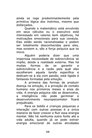 320
ainda se rege predominantemente pela
primitiva lógica dos instintos, mesmo que
disfarçados.
Quando o matemático está envolvido
em seus cálculos ou o executivo está
interessado em valores bem objetivos, há
motivações emocionais para sua conduta.
Elas estão sendo racionalizadas e podem
ser totalmente desconhecidas para eles,
mas existem e, são a força psíquica que os
move.
Alguém poderia dizer que uma
imperiosa necessidade de sobrevivência se
impõe, desde a realidade externa. Mas há
muitas formas de se garantir a
sobrevivência e a razão pela qual eles
escolheram aquela tarefa específica e
dedicam-se à ela com paixão, está ligada à
fantasias formadas pela emoção.
A primeira das formas de produzir
doença na emoção, é a privação de contato
humano nos primeiros meses e anos de
vida. A energia psíquica não se desenvolve,
a inteligência não pode germinar e
desenvolvimento neuropsicomotor ficará
prejudicado.
Para os bebês e crianças pequenas a
interação com outras pessoas é a única
maneira de fazer crescer e fluir essa energia
mental. Não há nenhuma outra fonte até a
vida adulta, quando já se pode extrair
energia emocional de outras atividades
 