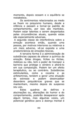 322
momento, depois cessam e o equilíbrio se
restabelece.
Os sentimentos relacionados ao medo
se fixam no psiquismo humano, desde a
infância e passam a tornar-se padrão de
comportamento, por isso são mantidos.
Podem estar latentes e serem despertados
pelas circunstâncias atuais, quando estas
são especialmente adversas.
A segunda classe de interferência sobre a
emoção acontece então, quando uma
pessoa, por motivos interiores ou relativos a
um meio adverso, vê-se exposta a uma
predominância de emoções tóxicas.
A terceira forma é a administração de
substâncias capazes de alterar a química da
emoção. Estas drogas, lícitas ou ilícitas,
médicas ou não, tem o poder de transpor a
barreira que protege o cérebro e alterá-lo
em sua composição. Podem ter um efeito
terapêutico, ou ao contrário. Substâncias
estimulantes, como a cocaína e as
anfetaminas, tendem a gerar uma situação
de estresse e podem desencadear
desordens psiquiátricas graves que se
mantenham, mesmo depois de suspenso
seu uso.
Estes quadros de delírios e
alucinações ou, alterações do humor e do
comportamento, poderão desaparecer após
algum tempo, mas algumas vezes, um
potencial genético para a doença mental é
 
