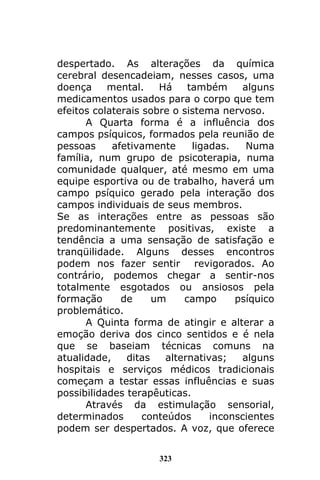 323
despertado. As alterações da química
cerebral desencadeiam, nesses casos, uma
doença mental. Há também alguns
medicamentos usados para o corpo que tem
efeitos colaterais sobre o sistema nervoso.
A Quarta forma é a influência dos
campos psíquicos, formados pela reunião de
pessoas afetivamente ligadas. Numa
família, num grupo de psicoterapia, numa
comunidade qualquer, até mesmo em uma
equipe esportiva ou de trabalho, haverá um
campo psíquico gerado pela interação dos
campos individuais de seus membros.
Se as interações entre as pessoas são
predominantemente positivas, existe a
tendência a uma sensação de satisfação e
tranqüilidade. Alguns desses encontros
podem nos fazer sentir revigorados. Ao
contrário, podemos chegar a sentir-nos
totalmente esgotados ou ansiosos pela
formação de um campo psíquico
problemático.
A Quinta forma de atingir e alterar a
emoção deriva dos cinco sentidos e é nela
que se baseiam técnicas comuns na
atualidade, ditas alternativas; alguns
hospitais e serviços médicos tradicionais
começam a testar essas influências e suas
possibilidades terapêuticas.
Através da estimulação sensorial,
determinados conteúdos inconscientes
podem ser despertados. A voz, que oferece
 