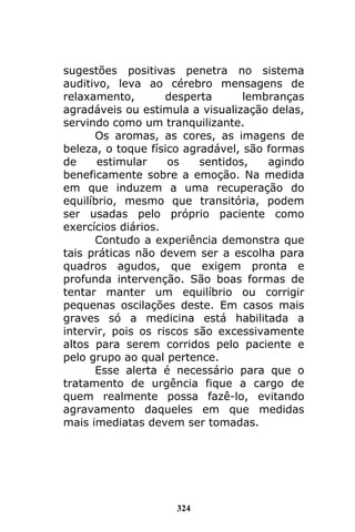 324
sugestões positivas penetra no sistema
auditivo, leva ao cérebro mensagens de
relaxamento, desperta lembranças
agradáveis ou estimula a visualização delas,
servindo como um tranquilizante.
Os aromas, as cores, as imagens de
beleza, o toque físico agradável, são formas
de estimular os sentidos, agindo
beneficamente sobre a emoção. Na medida
em que induzem a uma recuperação do
equilíbrio, mesmo que transitória, podem
ser usadas pelo próprio paciente como
exercícios diários.
Contudo a experiência demonstra que
tais práticas não devem ser a escolha para
quadros agudos, que exigem pronta e
profunda intervenção. São boas formas de
tentar manter um equilíbrio ou corrigir
pequenas oscilações deste. Em casos mais
graves só a medicina está habilitada a
intervir, pois os riscos são excessivamente
altos para serem corridos pelo paciente e
pelo grupo ao qual pertence.
Esse alerta é necessário para que o
tratamento de urgência fique a cargo de
quem realmente possa fazê-lo, evitando
agravamento daqueles em que medidas
mais imediatas devem ser tomadas.
 