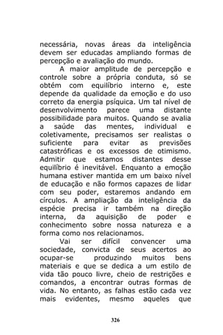 326
necessária, novas áreas da inteligência
devem ser educadas ampliando formas de
percepção e avaliação do mundo.
A maior amplitude de percepção e
controle sobre a própria conduta, só se
obtém com equilíbrio interno e, este
depende da qualidade da emoção e do uso
correto da energia psíquica. Um tal nível de
desenvolvimento parece uma distante
possibilidade para muitos. Quando se avalia
a saúde das mentes, individual e
coletivamente, precisamos ser realistas o
suficiente para evitar as previsões
catastróficas e os excessos de otimismo.
Admitir que estamos distantes desse
equilíbrio é inevitável. Enquanto a emoção
humana estiver mantida em um baixo nível
de educação e não formos capazes de lidar
com seu poder, estaremos andando em
círculos. A ampliação da inteligência da
espécie precisa ir também na direção
interna, da aquisição de poder e
conhecimento sobre nossa natureza e a
forma como nos relacionamos.
Vai ser difícil convencer uma
sociedade, convicta de seus acertos ao
ocupar-se produzindo muitos bens
materiais e que se dedica a um estilo de
vida tão pouco livre, cheio de restrições e
comandos, a encontrar outras formas de
vida. No entanto, as falhas estão cada vez
mais evidentes, mesmo aqueles que
 