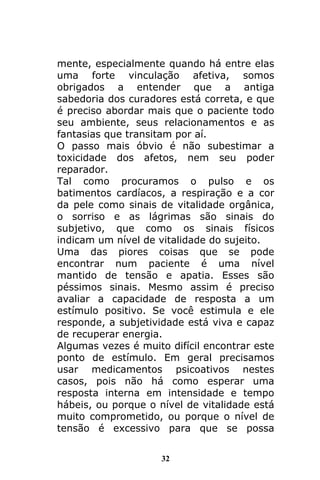 32
mente, especialmente quando há entre elas
uma forte vinculação afetiva, somos
obrigados a entender que a antiga
sabedoria dos curadores está correta, e que
é preciso abordar mais que o paciente todo
seu ambiente, seus relacionamentos e as
fantasias que transitam por aí.
O passo mais óbvio é não subestimar a
toxicidade dos afetos, nem seu poder
reparador.
Tal como procuramos o pulso e os
batimentos cardíacos, a respiração e a cor
da pele como sinais de vitalidade orgânica,
o sorriso e as lágrimas são sinais do
subjetivo, que como os sinais físicos
indicam um nível de vitalidade do sujeito.
Uma das piores coisas que se pode
encontrar num paciente é uma nível
mantido de tensão e apatia. Esses são
péssimos sinais. Mesmo assim é preciso
avaliar a capacidade de resposta a um
estímulo positivo. Se você estimula e ele
responde, a subjetividade está viva e capaz
de recuperar energia.
Algumas vezes é muito difícil encontrar este
ponto de estímulo. Em geral precisamos
usar medicamentos psicoativos nestes
casos, pois não há como esperar uma
resposta interna em intensidade e tempo
hábeis, ou porque o nível de vitalidade está
muito comprometido, ou porque o nível de
tensão é excessivo para que se possa
 
