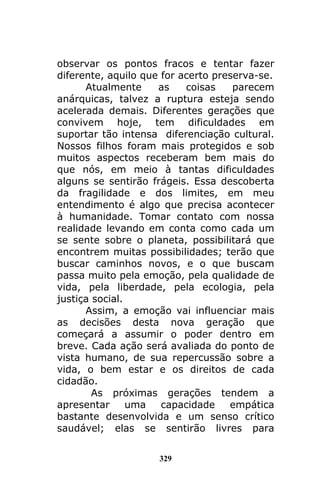 329
observar os pontos fracos e tentar fazer
diferente, aquilo que for acerto preserva-se.
Atualmente as coisas parecem
anárquicas, talvez a ruptura esteja sendo
acelerada demais. Diferentes gerações que
convivem hoje, tem dificuldades em
suportar tão intensa diferenciação cultural.
Nossos filhos foram mais protegidos e sob
muitos aspectos receberam bem mais do
que nós, em meio à tantas dificuldades
alguns se sentirão frágeis. Essa descoberta
da fragilidade e dos limites, em meu
entendimento é algo que precisa acontecer
à humanidade. Tomar contato com nossa
realidade levando em conta como cada um
se sente sobre o planeta, possibilitará que
encontrem muitas possibilidades; terão que
buscar caminhos novos, e o que buscam
passa muito pela emoção, pela qualidade de
vida, pela liberdade, pela ecologia, pela
justiça social.
Assim, a emoção vai influenciar mais
as decisões desta nova geração que
começará a assumir o poder dentro em
breve. Cada ação será avaliada do ponto de
vista humano, de sua repercussão sobre a
vida, o bem estar e os direitos de cada
cidadão.
As próximas gerações tendem a
apresentar uma capacidade empática
bastante desenvolvida e um senso crítico
saudável; elas se sentirão livres para
 