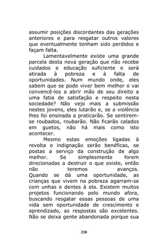 330
assumir posições discordantes das gerações
anteriores e para resgatar outros valores
que eventualmente tenham sido perdidos e
façam falta.
Lamentavelmente existe uma grande
parcela desta nova geração que não recebe
cuidados e educação suficiente e será
atirada à pobreza e à falta de
oportunidades. Num mundo onde, eles
sabem que se pode viver bem melhor o vai
convencê-los a abrir mão de seu direito a
uma fatia de satisfação e respeito nesta
sociedade? Não vejo mais a submissão
nestes jovens, eles lutarão e, se a violência
lhes foi ensinada a praticarão. Se sentirem-
se roubados, roubarão. Não ficarão calados
em guetos, não há mais como isto
acontecer.
Mesmo estas emoções ligadas à
revolta e indignação serão benéficas, se
postas a serviço da construção de algo
melhor. Se simplesmente forem
direcionadas a destruir o que existe, então
não teremos avanços.
Quando se dá uma oportunidade, as
crianças que vivem na pobreza agarram-se
com unhas e dentes à ela. Existem muitos
projetos funcionando pelo mundo afora,
buscando resgatar essas pessoas de uma
vida sem oportunidade de crescimento e
aprendizado, as respostas são excelentes.
Não se deixa gente abandonada porque sua
 