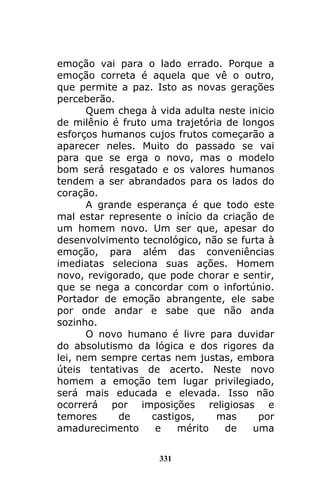 331
emoção vai para o lado errado. Porque a
emoção correta é aquela que vê o outro,
que permite a paz. Isto as novas gerações
perceberão.
Quem chega à vida adulta neste inicio
de milênio é fruto uma trajetória de longos
esforços humanos cujos frutos começarão a
aparecer neles. Muito do passado se vai
para que se erga o novo, mas o modelo
bom será resgatado e os valores humanos
tendem a ser abrandados para os lados do
coração.
A grande esperança é que todo este
mal estar represente o início da criação de
um homem novo. Um ser que, apesar do
desenvolvimento tecnológico, não se furta à
emoção, para além das conveniências
imediatas seleciona suas ações. Homem
novo, revigorado, que pode chorar e sentir,
que se nega a concordar com o infortúnio.
Portador de emoção abrangente, ele sabe
por onde andar e sabe que não anda
sozinho.
O novo humano é livre para duvidar
do absolutismo da lógica e dos rigores da
lei, nem sempre certas nem justas, embora
úteis tentativas de acerto. Neste novo
homem a emoção tem lugar privilegiado,
será mais educada e elevada. Isso não
ocorrerá por imposições religiosas e
temores de castigos, mas por
amadurecimento e mérito de uma
 