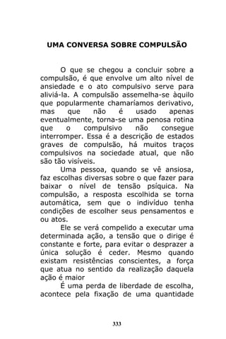 333
UMA CONVERSA SOBRE COMPULSÃO
O que se chegou a concluir sobre a
compulsão, é que envolve um alto nível de
ansiedade e o ato compulsivo serve para
aliviá-la. A compulsão assemelha-se àquilo
que popularmente chamaríamos derivativo,
mas que não é usado apenas
eventualmente, torna-se uma penosa rotina
que o compulsivo não consegue
interromper. Essa é a descrição de estados
graves de compulsão, há muitos traços
compulsivos na sociedade atual, que não
são tão visíveis.
Uma pessoa, quando se vê ansiosa,
faz escolhas diversas sobre o que fazer para
baixar o nível de tensão psíquica. Na
compulsão, a resposta escolhida se torna
automática, sem que o indivíduo tenha
condições de escolher seus pensamentos e
ou atos.
Ele se verá compelido a executar uma
determinada ação, a tensão que o dirige é
constante e forte, para evitar o desprazer a
única solução é ceder. Mesmo quando
existam resistências conscientes, a força
que atua no sentido da realização daquela
ação é maior
É uma perda de liberdade de escolha,
acontece pela fixação de uma quantidade
 