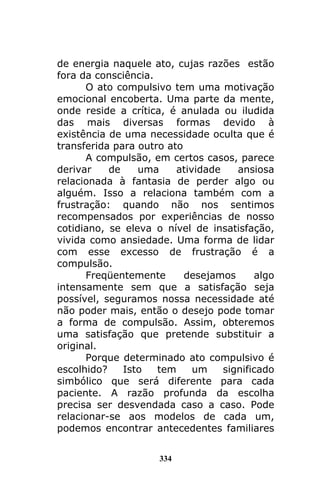 334
de energia naquele ato, cujas razões estão
fora da consciência.
O ato compulsivo tem uma motivação
emocional encoberta. Uma parte da mente,
onde reside a crítica, é anulada ou iludida
das mais diversas formas devido à
existência de uma necessidade oculta que é
transferida para outro ato
A compulsão, em certos casos, parece
derivar de uma atividade ansiosa
relacionada à fantasia de perder algo ou
alguém. Isso a relaciona também com a
frustração: quando não nos sentimos
recompensados por experiências de nosso
cotidiano, se eleva o nível de insatisfação,
vivida como ansiedade. Uma forma de lidar
com esse excesso de frustração é a
compulsão.
Freqüentemente desejamos algo
intensamente sem que a satisfação seja
possível, seguramos nossa necessidade até
não poder mais, então o desejo pode tomar
a forma de compulsão. Assim, obteremos
uma satisfação que pretende substituir a
original.
Porque determinado ato compulsivo é
escolhido? Isto tem um significado
simbólico que será diferente para cada
paciente. A razão profunda da escolha
precisa ser desvendada caso a caso. Pode
relacionar-se aos modelos de cada um,
podemos encontrar antecedentes familiares
 