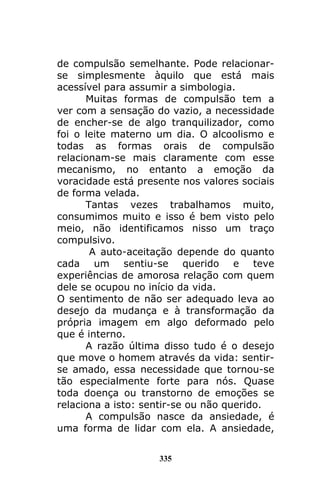 335
de compulsão semelhante. Pode relacionar-
se simplesmente àquilo que está mais
acessível para assumir a simbologia.
Muitas formas de compulsão tem a
ver com a sensação do vazio, a necessidade
de encher-se de algo tranquilizador, como
foi o leite materno um dia. O alcoolismo e
todas as formas orais de compulsão
relacionam-se mais claramente com esse
mecanismo, no entanto a emoção da
voracidade está presente nos valores sociais
de forma velada.
Tantas vezes trabalhamos muito,
consumimos muito e isso é bem visto pelo
meio, não identificamos nisso um traço
compulsivo.
A auto-aceitação depende do quanto
cada um sentiu-se querido e teve
experiências de amorosa relação com quem
dele se ocupou no início da vida.
O sentimento de não ser adequado leva ao
desejo da mudança e à transformação da
própria imagem em algo deformado pelo
que é interno.
A razão última disso tudo é o desejo
que move o homem através da vida: sentir-
se amado, essa necessidade que tornou-se
tão especialmente forte para nós. Quase
toda doença ou transtorno de emoções se
relaciona a isto: sentir-se ou não querido.
A compulsão nasce da ansiedade, é
uma forma de lidar com ela. A ansiedade,
 