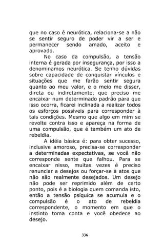 336
que no caso é neurótica, relaciona-se a não
se sentir seguro de poder vir a ser e
permanecer sendo amado, aceito e
aprovado.
No caso da compulsão, a tensão
interna é gerada por insegurança, por isso a
denominamos neurótica. Se tenho dúvidas
sobre capacidade de conquistar vínculos e
situações que me farão sentir segura
quanto ao meu valor, e o meio me disser,
direta ou indiretamente, que preciso me
encaixar num determinado padrão para que
isso ocorra, ficarei inclinada a realizar todos
os esforços possíveis para corresponder à
tais condições. Mesmo que algo em mim se
revolte contra isso e apareça na forma de
uma compulsão, que é também um ato de
rebeldia.
A idéia básica é: para obter sucesso,
inclusive amoroso, precisa-se corresponder
a determinadas expectativas, se você não
corresponde sente que falhou. Para se
encaixar nisso, muitas vezes é preciso
renunciar a desejos ou forçar-se à atos que
não são realmente desejados. Um desejo
não pode ser reprimido além de certo
ponto, pois é a biologia quem comanda isto,
então a tensão psíquica se acumula e o
compulsão é o ato de rebeldia
correspondente, o momento em que o
instinto toma conta e você obedece ao
desejo.
 