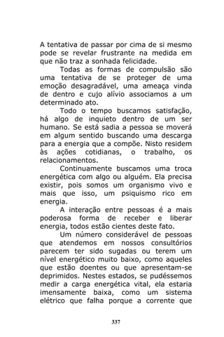 337
A tentativa de passar por cima de si mesmo
pode se revelar frustrante na medida em
que não traz a sonhada felicidade.
Todas as formas de compulsão são
uma tentativa de se proteger de uma
emoção desagradável, uma ameaça vinda
de dentro e cujo alívio associamos a um
determinado ato.
Todo o tempo buscamos satisfação,
há algo de inquieto dentro de um ser
humano. Se está sadia a pessoa se moverá
em algum sentido buscando uma descarga
para a energia que a compõe. Nisto residem
às ações cotidianas, o trabalho, os
relacionamentos.
Continuamente buscamos uma troca
energética com algo ou alguém. Ela precisa
existir, pois somos um organismo vivo e
mais que isso, um psiquismo rico em
energia.
A interação entre pessoas é a mais
poderosa forma de receber e liberar
energia, todos estão cientes deste fato.
Um número considerável de pessoas
que atendemos em nossos consultórios
parecem ter sido sugadas ou terem um
nível energético muito baixo, como aqueles
que estão doentes ou que apresentam-se
deprimidos. Nestes estados, se pudéssemos
medir a carga energética vital, ela estaria
imensamente baixa, como um sistema
elétrico que falha porque a corrente que
 
