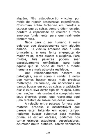 339
alguém. Não estabelecerão vínculos por
medo de repetir desastrosas experiências.
Costumam então fechar-se em casulos e
esperar que as coisas sempre dêem errado,
perdem a capacidade de realizar a troca
amorosa fundamental para que realmente
tenham vida.
Nada para o ser humano é mais
doloroso que decepcionar-se com alguém
amado. O vínculo amoroso não é uma
brincadeira, é uma fonte energética do
maior valor, tanto quanto o oxigênio. Para
muitos, tais palavras podem soar
excessivamente românticas, para todo
aquele que se ocupe de tratar a mente
humana é a mais absoluta realidade.
Dos relacionamentos nascem as
patologias, assim como a saúde; é neles
que vamos buscar nossa mais preciosa
motivação. Falham-se, ou adoecemos ou
vamos buscar em outras coisas a satisfação
que é exclusiva deste tipo de relação. Uma
das reações mais usadas é a compulsão em
seus diversos graus, que representa aqui
uma tentativa de salvar-nos desse vazio.
A relação entre pessoas fornece este
material precioso e insubstituível que
parece estar faltando em nosso tempo.
Podemos buscar substituir essa matéria
prima, se estiver escassa; podemos nos
tornar grandes estudiosos, pesquisadores,
acumular muito dinheiro. Talvez venhamos
 