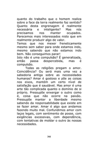 341
quanto do trabalho que o homem realiza
sobre a face da terra realmente faz sentido?
Quanto desta engrenagem é realmente
necessária e inteligente? Mas nós
precisamos nos manter ocupados.
Parecemos mais interessados nisto que em
realmente produzir algo de valor.
Temos que nos mexer freneticamente
mesmo sem saber para onde estamos indo,
mesmo sabendo que não estamos indo
bem. Não conseguimos parar!
Isto não é uma compulsão? É generalizada,
então passa despercebida, mas é
compulsão.
Todas as religiões pregam o amor.
Coincidência? Ou será mais uma vez a
sabedoria antiga sobre as necessidades
humanas? Amar é gostoso e põe as coisas
nos eixos, mantém um certo nível de
satisfação que é saudável. Mas amor é uma
arte tão complicada quanto o domínio de si
próprio. Pressupõe enxergar o outro como
é, coisa que não ocorre na paixão.
Pressupõe manter a liberdade mesmo
sabendo da responsabilidade que existe em
se fazer amar. Amar é algo que andamos
fazendo muito mal. Confundimos amor com
laços legais, com sentimento de posse, com
exigências excessivas, com dependência,
com tentativas de moldar o outro às nossas
necessidades.
 