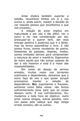 342
Amar implica também suportar a
solidão, reconhecer limites em si e nos
outros e, ainda assim, manter a decisão de
ver naquela pessoa que escolhemos o que
nos encantou.
A relação de amor implica em
maturidade e por isto é tão difícil. Ver o
outro e ter real consideração por ele,
preocupar-se e querer bem, dar essa
energia positiva e poderosa que é a libido,
mas de forma espontânea e livre. E não
somos livres, somos recobertos de poeira,
fantasmas do passado, dogmas, medos,
somos limitados demais para compreender
a natureza do amor e mantê-lo. Esperamos
do outro aquilo que não somos capazes de
dar a nós mesmos e esta é a maior das
impossibilidades.
Em nome do desejo de sermos
amados, muitas vezes nos tornamos
submissos e dependentes, deixamos que o
outro faça de nós o que quiser porquê
precisamos manter a relação de
dependência. Não suportamos o fracasso,
sentimos como falha nossa: não fomos
suficientemente bons para que as coisas
dessem certo. E nos entristecemos. Ou,
mudamos a toda hora de objetivo: outro
amor outros amigos, outras paixões, nem
nos passa pela cabeça que algo esteja
errado conosco, são os outros.
 
