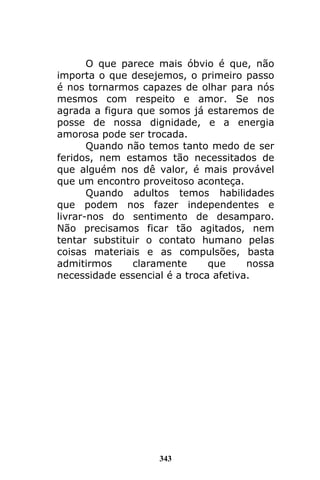 343
O que parece mais óbvio é que, não
importa o que desejemos, o primeiro passo
é nos tornarmos capazes de olhar para nós
mesmos com respeito e amor. Se nos
agrada a figura que somos já estaremos de
posse de nossa dignidade, e a energia
amorosa pode ser trocada.
Quando não temos tanto medo de ser
feridos, nem estamos tão necessitados de
que alguém nos dê valor, é mais provável
que um encontro proveitoso aconteça.
Quando adultos temos habilidades
que podem nos fazer independentes e
livrar-nos do sentimento de desamparo.
Não precisamos ficar tão agitados, nem
tentar substituir o contato humano pelas
coisas materiais e as compulsões, basta
admitirmos claramente que nossa
necessidade essencial é a troca afetiva.
 