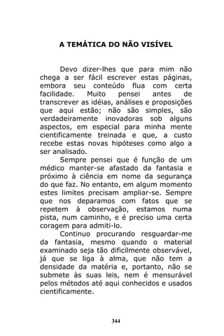 344
A TEMÁTICA DO NÃO VISÍVEL
Devo dizer-lhes que para mim não
chega a ser fácil escrever estas páginas,
embora seu conteúdo flua com certa
facilidade. Muito pensei antes de
transcrever as idéias, análises e proposições
que aqui estão; não são simples, são
verdadeiramente inovadoras sob alguns
aspectos, em especial para minha mente
cientificamente treinada e que, a custo
recebe estas novas hipóteses como algo a
ser analisado.
Sempre pensei que é função de um
médico manter-se afastado da fantasia e
próximo à ciência em nome da segurança
do que faz. No entanto, em algum momento
estes limites precisam ampliar-se. Sempre
que nos deparamos com fatos que se
repetem à observação, estamos numa
pista, num caminho, e é preciso uma certa
coragem para admiti-lo.
Continuo procurando resguardar-me
da fantasia, mesmo quando o material
examinado seja tão dificilmente observável,
já que se liga à alma, que não tem a
densidade da matéria e, portanto, não se
submete às suas leis, nem é mensurável
pelos métodos até aqui conhecidos e usados
cientificamente.
 
