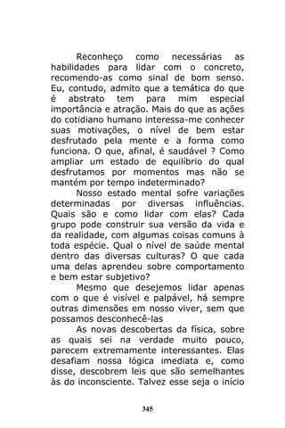 345
Reconheço como necessárias as
habilidades para lidar com o concreto,
recomendo-as como sinal de bom senso.
Eu, contudo, admito que a temática do que
é abstrato tem para mim especial
importância e atração. Mais do que as ações
do cotidiano humano interessa-me conhecer
suas motivações, o nível de bem estar
desfrutado pela mente e a forma como
funciona. O que, afinal, é saudável ? Como
ampliar um estado de equilíbrio do qual
desfrutamos por momentos mas não se
mantém por tempo indeterminado?
Nosso estado mental sofre variações
determinadas por diversas influências.
Quais são e como lidar com elas? Cada
grupo pode construir sua versão da vida e
da realidade, com algumas coisas comuns à
toda espécie. Qual o nível de saúde mental
dentro das diversas culturas? O que cada
uma delas aprendeu sobre comportamento
e bem estar subjetivo?
Mesmo que desejemos lidar apenas
com o que é visível e palpável, há sempre
outras dimensões em nosso viver, sem que
possamos desconhecê-las
As novas descobertas da física, sobre
as quais sei na verdade muito pouco,
parecem extremamente interessantes. Elas
desafiam nossa lógica imediata e, como
disse, descobrem leis que são semelhantes
às do inconsciente. Talvez esse seja o início
 