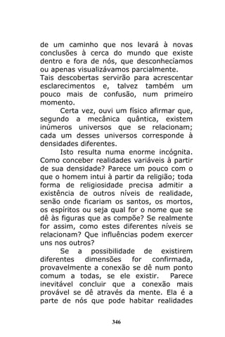 346
de um caminho que nos levará à novas
conclusões à cerca do mundo que existe
dentro e fora de nós, que desconhecíamos
ou apenas visualizávamos parcialmente.
Tais descobertas servirão para acrescentar
esclarecimentos e, talvez também um
pouco mais de confusão, num primeiro
momento.
Certa vez, ouvi um físico afirmar que,
segundo a mecânica quântica, existem
inúmeros universos que se relacionam;
cada um desses universos corresponde à
densidades diferentes.
Isto resulta numa enorme incógnita.
Como conceber realidades variáveis à partir
de sua densidade? Parece um pouco com o
que o homem intui à partir da religião; toda
forma de religiosidade precisa admitir a
existência de outros níveis de realidade,
senão onde ficariam os santos, os mortos,
os espíritos ou seja qual for o nome que se
dê às figuras que as compõe? Se realmente
for assim, como estes diferentes níveis se
relacionam? Que influências podem exercer
uns nos outros?
Se a possibilidade de existirem
diferentes dimensões for confirmada,
provavelmente a conexão se dê num ponto
comum a todas, se ele existir. Parece
inevitável concluir que a conexão mais
provável se dê através da mente. Ela é a
parte de nós que pode habitar realidades
 