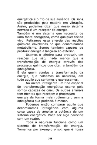 348
energética e o frio de sua ausência. Os sons
são produzidos pela matéria em vibração.
Assim, podemos dizer que nosso sistema
nervoso é um receptor de energia.
Também é um sistema que necessita de
uma fonte energética, como qualquer tecido
vivo. Retiramos essa energia das reações
químicas envolvidas no que denominamos
metabolismo. Somos também capazes de
produzir energia e lançá-la ao exterior.
Usamos o cérebro para produzir, em
reações que são, nada menos que a
transformação de energia através dos
processos químicos que citei, e também da
inteligência.
É ela quem conduz a transformação da
energia, que colhemos na natureza, em
tudo aquilo que sentimos e expressamos.
Na mente inteligente um tipo especial
de transformação energética ocorre pois
somos capazes de criar. Os outros animais
tem mentes que recebem e processam
energia de forma mais rudimentar, sem a
inteligência sua potência é menor.
Podemos então comparar aquilo que
denominamos inteligência com alguma
coisa capaz de ampliar a potência de um
sistema energético. Pode ser algo parecido
com um reator.
Toda a natureza funciona como um
sistema de transformação de energia.
Tomemos por exemplo o sol, que é nossa
 
