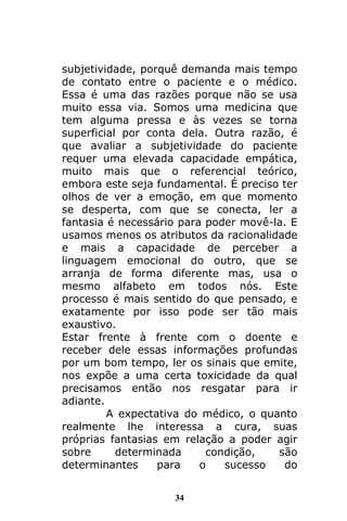 34
subjetividade, porquê demanda mais tempo
de contato entre o paciente e o médico.
Essa é uma das razões porque não se usa
muito essa via. Somos uma medicina que
tem alguma pressa e às vezes se torna
superficial por conta dela. Outra razão, é
que avaliar a subjetividade do paciente
requer uma elevada capacidade empática,
muito mais que o referencial teórico,
embora este seja fundamental. É preciso ter
olhos de ver a emoção, em que momento
se desperta, com que se conecta, ler a
fantasia é necessário para poder movê-la. E
usamos menos os atributos da racionalidade
e mais a capacidade de perceber a
linguagem emocional do outro, que se
arranja de forma diferente mas, usa o
mesmo alfabeto em todos nós. Este
processo é mais sentido do que pensado, e
exatamente por isso pode ser tão mais
exaustivo.
Estar frente à frente com o doente e
receber dele essas informações profundas
por um bom tempo, ler os sinais que emite,
nos expõe a uma certa toxicidade da qual
precisamos então nos resgatar para ir
adiante.
A expectativa do médico, o quanto
realmente lhe interessa a cura, suas
próprias fantasias em relação a poder agir
sobre determinada condição, são
determinantes para o sucesso do
 