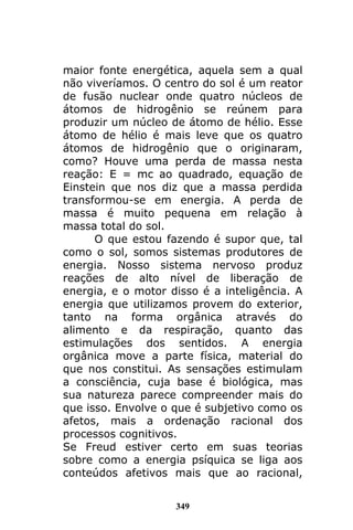 349
maior fonte energética, aquela sem a qual
não viveríamos. O centro do sol é um reator
de fusão nuclear onde quatro núcleos de
átomos de hidrogênio se reúnem para
produzir um núcleo de átomo de hélio. Esse
átomo de hélio é mais leve que os quatro
átomos de hidrogênio que o originaram,
como? Houve uma perda de massa nesta
reação: E = mc ao quadrado, equação de
Einstein que nos diz que a massa perdida
transformou-se em energia. A perda de
massa é muito pequena em relação à
massa total do sol.
O que estou fazendo é supor que, tal
como o sol, somos sistemas produtores de
energia. Nosso sistema nervoso produz
reações de alto nível de liberação de
energia, e o motor disso é a inteligência. A
energia que utilizamos provem do exterior,
tanto na forma orgânica através do
alimento e da respiração, quanto das
estimulações dos sentidos. A energia
orgânica move a parte física, material do
que nos constitui. As sensações estimulam
a consciência, cuja base é biológica, mas
sua natureza parece compreender mais do
que isso. Envolve o que é subjetivo como os
afetos, mais a ordenação racional dos
processos cognitivos.
Se Freud estiver certo em suas teorias
sobre como a energia psíquica se liga aos
conteúdos afetivos mais que ao racional,
 