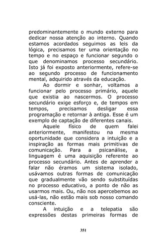 351
predominantemente o mundo externo para
dedicar nossa atenção ao interno. Quando
estamos acordados seguimos as leis da
lógica, precisamos ter uma orientação no
tempo e no espaço e funcionar segundo o
que denominamos processo secundário.
Isto já foi exposto anteriormente, refere-se
ao segundo processo de funcionamento
mental, adquirido através da educação.
Ao dormir e sonhar, voltamos a
funcionar pelo processo primário, aquele
que existia ao nascermos. O processo
secundário exige esforço e, de tempos em
tempos, precisamos desligar essa
programação e retornar à antiga. Esse é um
exemplo de captação de diferentes canais.
Aquele físico de quem falei
anteriormente, manifestou na mesma
oportunidade que considera a intuição e a
inspiração as formas mais primitivas de
comunicação. Para a psicanálise, a
linguagem é uma aquisição referente ao
processo secundário. Antes de aprender a
falar não éramos um sistema isolado,
usávamos outras formas de comunicação
que gradualmente vão sendo substituídas
no processo educativo, a ponto de não as
usarmos mais. Ou, não nos apercebemos ao
usá-las, não estão mais sob nosso comando
consciente.
A intuição e a telepatia são
expressões destas primeiras formas de
 