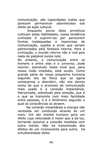 352
comunicação, são capacidades inatas que
parecem permanecer adormecidas sob
efeito da ação cultural.
Enquanto povos ditos primitivos
cultivam estas habilidades, nossa tendência
civilizada é suprimi-las por parecerem
formas inadequadas e imprecisas de
comunicação, sujeita a erros que seriam
patrocinados pela fantasia interna. Para a
civilização, o mundo interno não é real pois
nada de palpável existe nele.
No entanto, a comunicação entre os
homens e entre eles e o universo, pode
ocorrer, sobretudo neste nível que, para
nossa visão imediata, está oculto. Como
grande parte de nosso psiquismo funciona
segundo leis da física que só agora
começamos a descobrir, não nos damos
conta de que o processo de comunicação
mais usado é a conexão instantânea.
Patrocinada, sobretudo pela emoção, que é
o que se transmite com mais facilidade
entre pessoas, e é o fenômeno segundo o
qual as consciências se atraem.
Na conexão instantânea a energia não
necessita ser conduzida através de um
meio. Um ato mental humano gera um
efeito cuja velocidade é maior que a da luz,
tornando possível a conexão imediata com
outra mente. Não há transmissão dos
efeitos de um inconsciente para outro, há
simultaneidade deles.
 