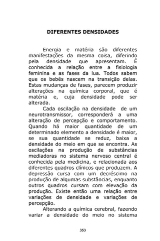 353
DIFERENTES DENSIDADES
Energia e matéria são diferentes
manifestações da mesma coisa, diferindo
pela densidade que apresentam. É
conhecida a relação entre a fisiologia
feminina e as fases da lua. Todos sabem
que os bebês nascem na transição delas.
Estas mudanças de fases, parecem produzir
alterações na química corporal, que é
matéria e, cuja densidade pode ser
alterada.
Cada oscilação na densidade de um
neurotransmissor, corresponderá a uma
alteração de percepção e comportamento.
Quando há maior quantidade de um
determinado elemento a densidade é maior,
se sua quantidade se reduz, baixa a
densidade do meio em que se encontra. As
oscilações na produção de substâncias
mediadoras no sistema nervoso central é
conhecida pela medicina, e relacionada aos
diferentes quadros clínicos que produzem. A
depressão cursa com um decréscimo na
produção de algumas substâncias, enquanto
outros quadros cursam com elevação da
produção. Existe então uma relação entre
variações de densidade e variações de
percepção.
Alterando a química cerebral, fazendo
variar a densidade do meio no sistema
 