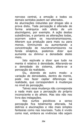 354
nervoso central, a emoção e todos os
demais sentidos podem ser alterados.
As alucinações induzidas por drogas são a
prova disto. Toda percepção é alterada de
forma anárquica sob efeito de um
alucinógeno, por exemplo. A ação destas
substâncias, e portanto as alterações todas,
ocorrem sobre os neurotransmissores.
Alteram sua produção para mais ou para
menos. Diminuindo ou aumentando a
concentração de neurotransmissores na
fenda sináptica, podemos dizer que
aumenta ou diminui a densidade deste
meio.
Isto eqüivale a dizer que tudo na
mente é relativo à densidade. Alterando-se
a densidade do sistema, altera-se a
percepção da realidade.
Ou, dizendo de outro modo: a
variação de densidades, dentro da mente,
pode nos fazer captar diferenças na
realidade, que correspondem à mudanças
no nível de percepção.
Talvez essa mudança não corresponda
a nada mais que a percepção do próprio
inconsciente e do alheio. Mas isto não nos
livra das indagações.
Nos surtos psicóticos a senso
percepção fica totalmente alterada, há
delírios e alucinações e não mais simples
fantasias como nas neuroses. Tudo é vivido
como real, embora as vivências não sejam
 