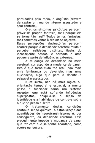 355
partilhadas pelo meio, a angústia provém
de captar um mundo interno assustador e
sem controle.
Ora, os sintomas psicóticos parecem
provir da própria fantasia, mas porque ela
se torna tão real? Todos temos fantasias,
mas sabemos voltar à realidade objetiva.
Essas percepções alucinatórias parecem
ocorrer porque a densidade cerebral muda e
percebe realidades distintas, flashs do
inconsciente pessoal e herdado e uma
pequena parte de influências externas.
A mudança de densidade no meio
cerebral, corresponde à mudança de canal.
Isto é que torna tudo tão real: não mais
uma lembrança ou devaneio, mas uma
alucinação, algo que para o doente é
palpável e assustador.
Num surto, não há mais lógica ou
orientação temporal e espacial, a mente
passa a funcionar como um sistema
receptor que está sofrendo influências
superpostas; aniquila-se o senso de
identidade e a habilidade de controle sobre
o que se pensa e sente.
O tratamento destas condições
continua sendo químico: a estabilização das
quantidades de neurotransmissores e, por
conseguinte, da densidade cerebral. Esse
procedimento impede a mudança de canal
que faz com que se sonhe acordado, como
ocorre na loucura.
 
