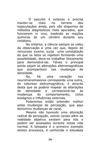 356
O assunto é extenso e precisa
manter-se mais no terreno das
especulações ainda, pois não dispomos de
métodos diagnósticos mais apurados, que
funcionem in vivo, medindo as reações
químicas de um cérebro durante seu
cotidiano.
No entanto, a ciência sempre se valeu
da observação e uma vez que, depois de
minucioso exame, surja uma constatação
de que os fatos se repetem formando uma
possibilidade, deve-se trabalhar fisicamente
para demonstrá-las. Talvez o principal
ponto sejam as alterações eletromagnéticas
que acompanham nas mudanças de
densidade.
Se, há uma variação nos
neurotransmissores corresponde uma outra,
de natureza eletromagnética, é através
desta que se poderá mapear as alterações
de densidade e correlacioná-las às
mudanças do comportamento, ciclos
biológicos e influências externas.
Poderemos então entender melhor
estas mudanças de percepção, que aqui
denomino mudanças de canal.
Mesmo não havendo uma alteração
radical de percepção, outros canais além da
realidade objetiva existem para nós e
podem ser acessados durante nossa vida
normal. A telepatia é o primeiro exemplo
destes processos, é conhecida e estudada
 