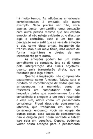 357
há muito tempo. As influências emocionais
correlacionadas à empatia são outro
exemplo. Nada precisa ser dito, você
apenas sente, compartilha uma sensação
com outra pessoa mesmo que seu estado
emocional não esteja evidente ou o discurso
diga o contrário. Esse é um tipo de
percepção mais sutil que se vale da emoção
e ela, como disse antes, independe da
transmissão num meio físico, mas ocorre de
forma instantânea e direta: de um
inconsciente para outro.
As emoções podem ter um efeito
semelhante ao contágio. Isto se dá tanto
pela interpretação dos sinais objetivos,
quanto pela transmissão direta, que é
facilitada pelo laço afetivo.
Quanto à inspiração, não compreendo
exatamente como funciona. Talvez seja o
produto da recombinação de dados que são
armazenados na memória; como se
fossemos um computador onde são
lançados dados que combinam-se fora da
consciência e chegam a um novo resultado
e este sim, aflora como um pensamento
consciente. Freud descrevia pensamentos
latentes, que trabalham em seu pré-
consciente enquanto você se ocupa de
outras coisas. Essa cadeia de pensamentos
não é dirigida pela nossa vontade e talvez
isso seja um benefício. Depois, podemos
voltar nossa atenção para o pensamento
 