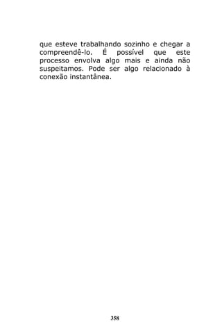 358
que esteve trabalhando sozinho e chegar a
compreendê-lo. É possível que este
processo envolva algo mais e ainda não
suspeitamos. Pode ser algo relacionado à
conexão instantânea.
 