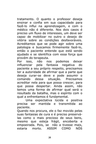 35
tratamento. O quanto o professor deseja
ensinar e confia em sua capacidade para
fazê-lo influi na aprendizagem, e com o
médico não é diferente. Nos dois casos é
preciso um fluxo de interesses, um deve ser
capaz de mobilizar no outro o desejo de
vitória sobre as condições desfavoráveis.
Acreditamos que se pode agir sobre uma
patologia e buscamos firmemente fazê-lo,
então o paciente entende que está sendo
ajudado e se identifica com essa força que
provém do terapeuta.
Por isso, não nos podemos deixar
influenciar pela fantasia negativa do
paciente a seu próprio respeito, precisamos
ter a autoridade de afirmar que a parte que
deseja curar-se deve e pode assumir o
comando dessa situação. Precisamos
acreditar nela para que possa crescer, para
que possa despertar. Ainda assim, não
temos uma forma de afirmar qual será o
resultado da batalha, mas o espírito com o
qual a enfrentamos é fundamental.
Uma expectativa lúcida e positiva
precisa ser mantida e transmitida ao
paciente.
Quando nos procura, ele o faz movido pelas
suas fantasias de cura e é preciso preservá-
las como o mais precioso de seus bens,
mesmo que esteja frágil, encoberta e
empoeirada. Pois, se não a tivesse mais,
estaria morto. ASSIM COMO NÓS
 