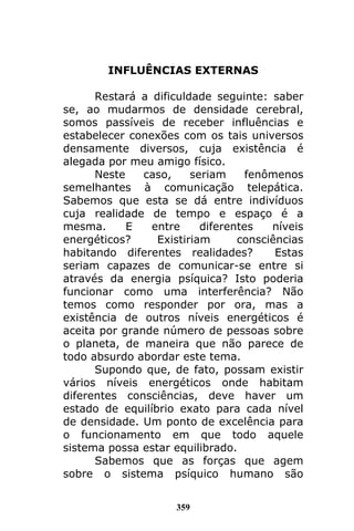 359
INFLUÊNCIAS EXTERNAS
Restará a dificuldade seguinte: saber
se, ao mudarmos de densidade cerebral,
somos passíveis de receber influências e
estabelecer conexões com os tais universos
densamente diversos, cuja existência é
alegada por meu amigo físico.
Neste caso, seriam fenômenos
semelhantes à comunicação telepática.
Sabemos que esta se dá entre indivíduos
cuja realidade de tempo e espaço é a
mesma. E entre diferentes níveis
energéticos? Existiriam consciências
habitando diferentes realidades? Estas
seriam capazes de comunicar-se entre si
através da energia psíquica? Isto poderia
funcionar como uma interferência? Não
temos como responder por ora, mas a
existência de outros níveis energéticos é
aceita por grande número de pessoas sobre
o planeta, de maneira que não parece de
todo absurdo abordar este tema.
Supondo que, de fato, possam existir
vários níveis energéticos onde habitam
diferentes consciências, deve haver um
estado de equilíbrio exato para cada nível
de densidade. Um ponto de excelência para
o funcionamento em que todo aquele
sistema possa estar equilibrado.
Sabemos que as forças que agem
sobre o sistema psíquico humano são
 