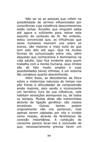 361
Não sei se as pessoas que crêem na
possibilidade de sermos influenciados por
consciências cuja existência desconhecemos
estão certas. Acredito que ninguém saiba
até agora o suficiente para retirar este
assunto do contexto da fé. No entanto,
estou convencida que, as influências que
seres humanos exercem uns sobre os
outros, são maiores e mais sutis do que
tem sido dito até aqui. Que há muitas
formas de comunicação entre nós, além
daquelas que conhecemos e dominamos na
vida adulta. Isso fica evidente para quem
trabalha com a mente humana, seus limites
são de fato muito amplos e suas
possibilidades talvez infinitas, é um sistema
tão complexo quanto desconhecido.
Além disso, as descobertas da física
sobre a misteriosa natureza do tempo nos
põe frente à dificuldades de compreensão
ainda maiores, pois sendo o inconsciente
um território livre de sua influência, nele
habitam sensações atemporais ou, de todos
os tempos. Muitas delas são transmitidas
através da ligação genética: são nossos
ancestrais. Outras tantas podem
originalmente não nos pertencer, mas
apenas serem captadas por nós e vividas
como nossas, através de fenômenos de
conexão instantânea. A condução do
raciocínio parece levar-nos à conclusão de
que, necessariamente precisa haver um
 