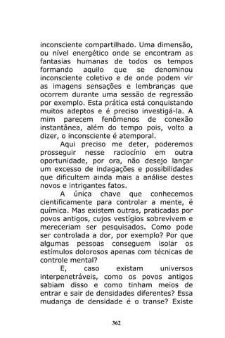362
inconsciente compartilhado. Uma dimensão,
ou nível energético onde se encontram as
fantasias humanas de todos os tempos
formando aquilo que se denominou
inconsciente coletivo e de onde podem vir
as imagens sensações e lembranças que
ocorrem durante uma sessão de regressão
por exemplo. Esta prática está conquistando
muitos adeptos e é preciso investigá-la. A
mim parecem fenômenos de conexão
instantânea, além do tempo pois, volto a
dizer, o inconsciente é atemporal.
Aqui preciso me deter, poderemos
prosseguir nesse raciocínio em outra
oportunidade, por ora, não desejo lançar
um excesso de indagações e possibilidades
que dificultem ainda mais a análise destes
novos e intrigantes fatos.
A única chave que conhecemos
cientificamente para controlar a mente, é
química. Mas existem outras, praticadas por
povos antigos, cujos vestígios sobrevivem e
mereceriam ser pesquisados. Como pode
ser controlada a dor, por exemplo? Por que
algumas pessoas conseguem isolar os
estímulos dolorosos apenas com técnicas de
controle mental?
E, caso existam universos
interpenetráveis, como os povos antigos
sabiam disso e como tinham meios de
entrar e sair de densidades diferentes? Essa
mudança de densidade é o transe? Existe
 