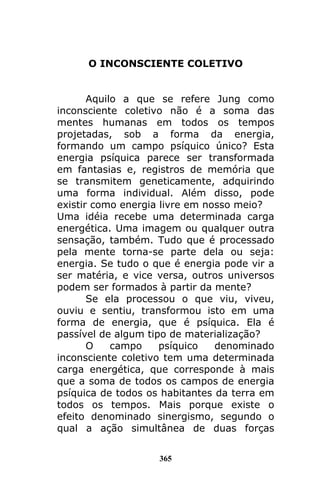 365
O INCONSCIENTE COLETIVO
Aquilo a que se refere Jung como
inconsciente coletivo não é a soma das
mentes humanas em todos os tempos
projetadas, sob a forma da energia,
formando um campo psíquico único? Esta
energia psíquica parece ser transformada
em fantasias e, registros de memória que
se transmitem geneticamente, adquirindo
uma forma individual. Além disso, pode
existir como energia livre em nosso meio?
Uma idéia recebe uma determinada carga
energética. Uma imagem ou qualquer outra
sensação, também. Tudo que é processado
pela mente torna-se parte dela ou seja:
energia. Se tudo o que é energia pode vir a
ser matéria, e vice versa, outros universos
podem ser formados à partir da mente?
Se ela processou o que viu, viveu,
ouviu e sentiu, transformou isto em uma
forma de energia, que é psíquica. Ela é
passível de algum tipo de materialização?
O campo psíquico denominado
inconsciente coletivo tem uma determinada
carga energética, que corresponde à mais
que a soma de todos os campos de energia
psíquica de todos os habitantes da terra em
todos os tempos. Mais porque existe o
efeito denominado sinergismo, segundo o
qual a ação simultânea de duas forças
 