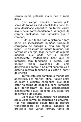 366
resulta numa potência maior que a soma
delas
Este campo psíquico formado pela
soma de todas as individualidades pode ter
uma densidade específica ou talvez vários
níveis dela, correspondendo à variações de
caráter qualitativo nas fantasias que o
compõe.
Tudo que tenha sido registrado e faça
parte do inconsciente humano tornou-se
carregado de energia e está em algum
lugar. Se existiram na mente humana, são
formas de energia, logo existem de alguma
maneira, que pode ser a fantasia
inconsciente. Poderíamos dizer que as
fantasias tem tendência a existir. Isso
porque foram investidas de uma
determinada carga, e no nível subatômico a
matéria mostra tendência a existir à partir
da energia.
Talvez este seja também o mundo dos
ancestrais, dos mortos; afinal, talvez deles
só reste o registro energético, que pode
estar na forma de imagens, sons, fantasias
que pertenceram ao que denominamos
inconsciente e que, tal como ele, estão fora
do tempo e do espaço.
Claro que nós humanos não podemos
ser a única forma de criadores no universo.
Mas nos tornamos algum tipo de criatura
transformadora de energia, capazes de
projetá-la sob várias formas, tanto no
 