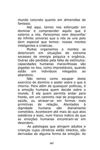 367
mundo concreto quanto em dimensões de
fantasia.
Até aqui, temos nos esforçado em
dominar e compreender aquilo que é
externo a nós. Parecemos nem desconfiar
do infinito universo que a nós se une pelo
dom especial que temos: nossas mentes
inteligentes e criativas.
Muitos organismos e mentes se
deterioram em situações de extrema
escassez de energia psíquica e orgânica.
Outras são perdidas pela falta de estímulos:
capacidades humanas maravilhosas são
jogadas no lixo, como imprestáveis, quando
estão em indivíduos relegados ao
abandono.
Não temos como escapar deste
exercício de domínio e poder sobre o que é
interno. Para além de quaisquer políticas, é
a emoção humana quem decide sobre o
mundo. É ela quem permite andar para
frente, em um caminho real de progresso e
saúde, ou atrasar-se em formas mais
primitivas de relação. Atentados à
dignidade humana são diariamente
cometidos. Acontecem até mais do que atos
solidários e leais, num franco indício de que
as emoções humanas encontram-se em
desordem.
As patologias que atingem adultos e
crianças cujos cérebros estão intactos, são
derivadas de alguma forma da emoção. As
 